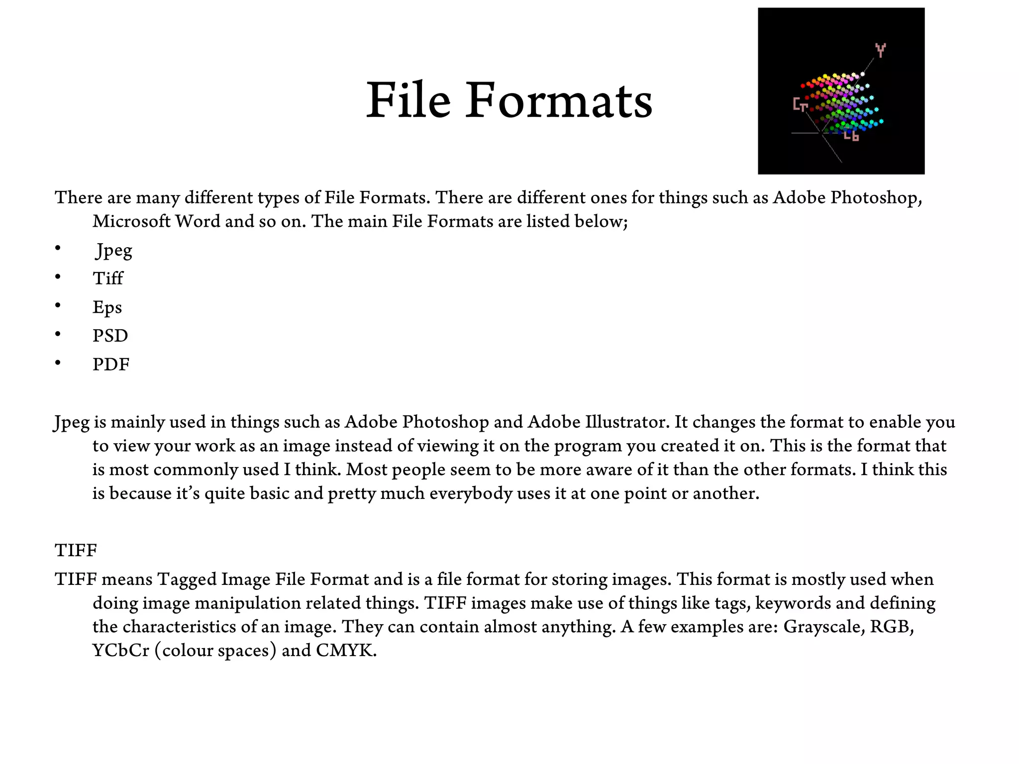 File Formats
There are many different types of File Formats. There are different ones for things such as Adobe Photoshop,
    Microsoft Word and so on. The main File Formats are listed below;
•   Jpeg
•   Tiff
•   Eps
•   PSD
•   PDF

Jpeg is mainly used in things such as Adobe Photoshop and Adobe Illustrator. It changes the format to enable you
     to view your work as an image instead of viewing it on the program you created it on. This is the format that
     is most commonly used I think. Most people seem to be more aware of it than the other formats. I think this
     is because it’s quite basic and pretty much everybody uses it at one point or another.

TIFF
TIFF means Tagged Image File Format and is a file format for storing images. This format is mostly used when
    doing image manipulation related things. TIFF images make use of things like tags, keywords and defining
    the characteristics of an image. They can contain almost anything. A few examples are: Grayscale, RGB,
    YCbCr (colour spaces) and CMYK.
 
