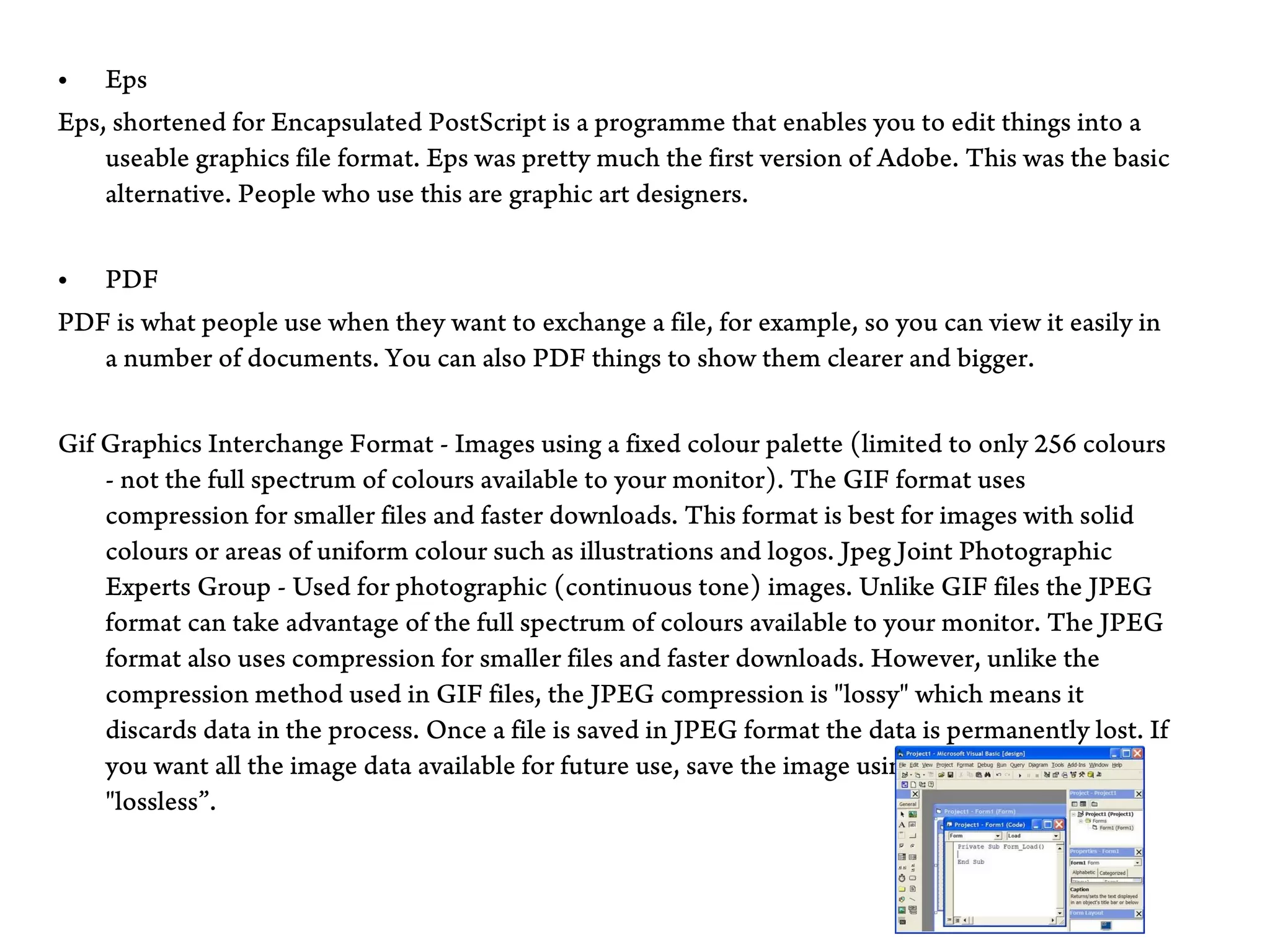 • Eps
Eps, shortened for Encapsulated PostScript is a programme that enables you to edit things into a
    useable graphics file format. Eps was pretty much the first version of Adobe. This was the basic
    alternative. People who use this are graphic art designers.


• PDF
PDF is what people use when they want to exchange a file, for example, so you can view it easily in
   a number of documents. You can also PDF things to show them clearer and bigger.


Gif Graphics Interchange Format - Images using a fixed colour palette (limited to only 256 colours
    - not the full spectrum of colours available to your monitor). The GIF format uses
    compression for smaller files and faster downloads. This format is best for images with solid
    colours or areas of uniform colour such as illustrations and logos. Jpeg Joint Photographic
    Experts Group - Used for photographic (continuous tone) images. Unlike GIF files the JPEG
    format can take advantage of the full spectrum of colours available to your monitor. The JPEG
    format also uses compression for smaller files and faster downloads. However, unlike the
    compression method used in GIF files, the JPEG compression is "lossy" which means it
    discards data in the process. Once a file is saved in JPEG format the data is permanently lost. If
    you want all the image data available for future use, save the image using no compression or
    "lossless”.
 