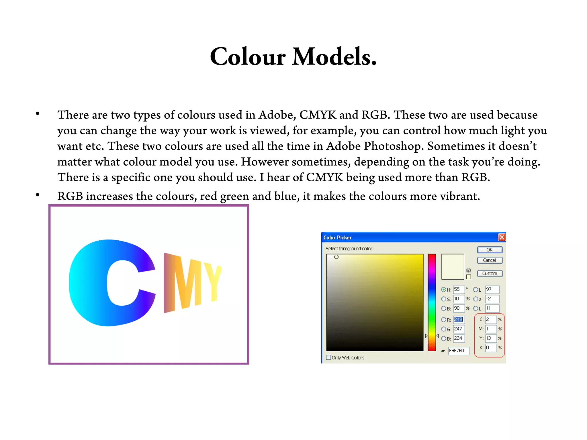 Colour Models.

•   There are two types of colours used in Adobe, CMYK and RGB. These two are used because
    you can change the way your work is viewed, for example, you can control how much light you
    want etc. These two colours are used all the time in Adobe Photoshop. Sometimes it doesn’t
    matter what colour model you use. However sometimes, depending on the task you’re doing.
    There is a specific one you should use. I hear of CMYK being used more than RGB.
•   RGB increases the colours, red green and blue, it makes the colours more vibrant.
 