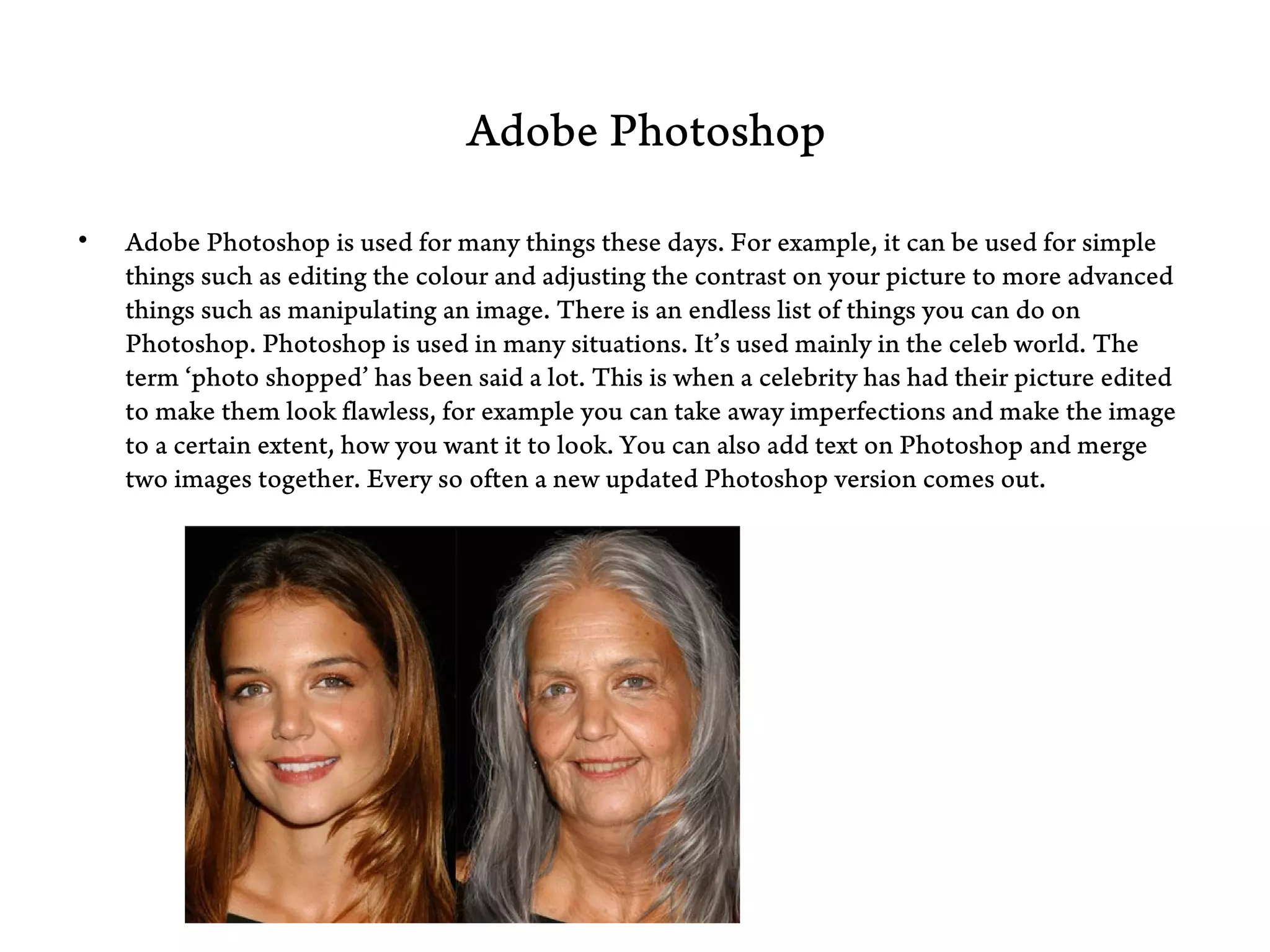 Adobe Photoshop

•   Adobe Photoshop is used for many things these days. For example, it can be used for simple
    things such as editing the colour and adjusting the contrast on your picture to more advanced
    things such as manipulating an image. There is an endless list of things you can do on
    Photoshop. Photoshop is used in many situations. It’s used mainly in the celeb world. The
    term ‘photo shopped’ has been said a lot. This is when a celebrity has had their picture edited
    to make them look flawless, for example you can take away imperfections and make the image
    to a certain extent, how you want it to look. You can also add text on Photoshop and merge
    two images together. Every so often a new updated Photoshop version comes out.
 