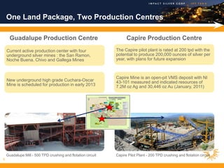 One Land Package, Two Production Centres

      Guadalupe Production Centre                                   Capire Production Centre
    Current active production center with four                The Capire pilot plant is rated at 200 tpd with the
    underground silver mines : the San Ramon,                 potential to produce 200,000 ounces of silver per
    Noche Buena, Chivo and Gallega Mines                      year, with plans for future expansion                         .




                                                              Capire Mine is an open-pit VMS deposit with NI
    New underground high grade Cuchara-Oscar                  43-101 measured and indicated resources of
    Mine is scheduled for production in early 2013            7.2M oz Ag and 30,446 oz Au (January, 2011)




    Guadalupe Mill - 500 TPD crushing and flotation circuit   Capire Pilot Plant - 200 TPD crushing and flotation circuit
9
 
