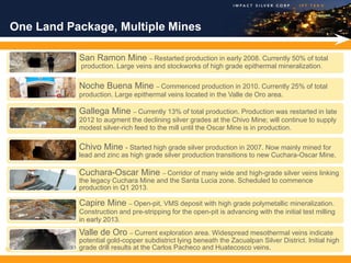 One Land Package, Multiple Mines

            San Ramon Mine – Restarted production in early 2008. Currently 50% of total
            production. Large veins and stockworks of high grade epithermal mineralization.

            Noche Buena Mine – Commenced production in 2010. Currently 25% of total
            production. Large epithermal veins located in the Valle de Oro area.

            Gallega Mine – Currently 13% of total production. Production was restarted in late
            2012 to augment the declining silver grades at the Chivo Mine; will continue to supply
            modest silver-rich feed to the mill until the Oscar Mine is in production.

            Chivo Mine - Started high grade silver production in 2007. Now mainly mined for
            lead and zinc as high grade silver production transitions to new Cuchara-Oscar Mine.

            Cuchara-Oscar Mine – Corridor of many wide and high-grade silver veins linking
            the legacy Cuchara Mine and the Santa Lucia zone. Scheduled to commence
            production in Q1 2013.

            Capire Mine – Open-pit, VMS deposit with high grade polymetallic mineralization.
            Construction and pre-stripping for the open-pit is advancing with the initial test milling
            in early 2013.
            Valle de Oro – Current exploration area. Widespread mesothermal veins indicate
            potential gold-copper subdistrict lying beneath the Zacualpan Silver District. Initial high
10          grade drill results at the Carlos Pacheco and Huatecosco veins.
 