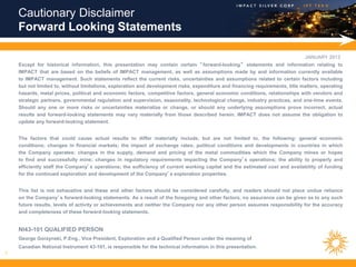 Cautionary Disclaimer
    Forward Looking Statements

                                                                                                                               JANUARY 2013
    Except for historical information, this presentation may contain certain “ forward-looking” statements and information relating to
    IMPACT that are based on the beliefs of IMPACT management, as well as assumptions made by and information currently available
    to IMPACT management. Such statements reflect the current risks, uncertainties and assumptions related to certain factors including
    but not limited to, without limitations, exploration and development risks, expenditure and financing requirements, title matters, operating
    hazards, metal prices, political and economic factors, competitive factors, general economic conditions, relationships with vendors and
    strategic partners, governmental regulation and supervision, seasonality, technological change, industry practices, and one-time events.
    Should any one or more risks or uncertainties materialize or change, or should any underlying assumptions prove incorrect, actual
    results and forward-looking statements may vary materially from those described herein. IMPACT does not assume the obligation to
    update any forward-looking statement.


    The factors that could cause actual results to differ materially include, but are not limited to, the following: general economic
    conditions; changes in financial markets; the impact of exchange rates; political conditions and developments in countries in which
    the Company operates; changes in the supply, demand and pricing of the metal commodities which the Company mines or hopes
    to find and successfully mine; changes in regulatory requirements impacting the Company’s operations; the ability to properly and
    efficiently staff the Company’s operations; the sufficiency of current working capital and the estimated cost and availability of funding
    for the continued exploration and development of the Company’s exploration properties.


    This list is not exhaustive and these and other factors should be considered carefully, and readers should not place undue reliance
    on the Company’s forward-looking statements. As a result of the foregoing and other factors, no assurance can be given as to any such
    future results, levels of activity or achievements and neither the Company nor any other person assumes responsibility for the accuracy
    and completeness of these forward-looking statements.


    NI43-101 QUALIFIED PERSON
    George Gorzynski, P.Eng., Vice President, Exploration and a Qualified Person under the meaning of
    Canadian National Instrument 43-101, is responsible for the technical information in this presentation.
1
 