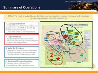 Summary of Operations

        IMPACT’s goal is to build a multimillion ounce precious metals producer with multiple
                               processing centers in multiple districts

       1. Zacualpan District
      • The San Ramon, Noche Buena, Chivo and
      Gallega Mines currently feed the 500 tpd
      Guadalupe Processing Plant
      • Oscar Mine is next near-term producer
                                                                    1
      2. Capire District
      • New production centre in new district
      • Initial production through 200-tpd pilot plant
      • Multiple silver targets in area


      3. Valle De Oro Area
      • Area of both silver and gold-copper veins
                                                             3
      • Exploration program currently underway
      • Potential site of a third processing plant
                                                         2                         4
      4. Southeast Exploration Area
      • Currently mapping numerous old
        mine workings, early stage exploration

21
 