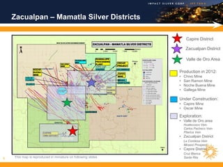 Zacualpan – Mamatla Silver Districts

                                                                   Capire District

                                                                   Zacualpan District

                                                                   Valle de Oro Area

                                                              Production in 2012:
                                                              •   Chivo Mine
                                                              •   San Ramon Mine
                                                              •   Noche Buena Mine
                                                              •   Gallega Mine

                                                              Under Construction:
                                                              • Capire Mine
                                                              • Oscar Mine

                                                              Exploration:
                                                              • Valle de Oro area
                                                                  Huatecosco Vein
                                                                  Carlos Pacheco Vein
                                                                  Pilarica Vein
                                                              • Zacualpan District
                                                                  La Condesa Vein
                                                                  Mirasol Prospect
                                                              • Capire District
                                                                  Cruz Blanca
8   This map is reproduced in miniature on following slides       Santa Rita
 