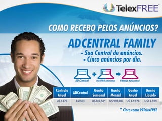 COMO RECEBO PELOS ANÚNCIOS?
            ADCENTRAL FAMILY
                - Sua Central de anúncios.
                 - Cinco anúncios por dia.



 Contrato                Ganho      Ganho        Ganho      Ganho
            ADCentral
  Anual                 Semanal     Mensal       Anual      Líquido
  U$ 1375    Family     U$249,50*   U$ 998,00   U$ 12.974   U$11.599

                                           * Cinco conta 99TelexFREE
 