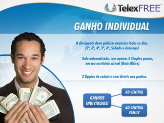 GANHO INDIVIDUAL
O divulgador deve publicar anúncios todos os dias.
      (2ª, 3ª, 4ª, 5ª, 6ª, Sábado e domingo)

    Tudo automatizado, com apenas 3 Simples passos,
      em seu escritório virtual (Back Office)


    2 Opções de cadastro com direito aos ganhos.


                                  AD CENTRAL
        GANHOS
      INDIVIDUAIS!
                                  AD CENTRAL
                                    FAMILY
 