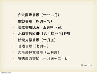 • 台北國際書展（⼀一～⼆二月）
                • 倫敦書展（四月中旬）
                • 美國書展BEA（五月中下旬）
                • 北京書展BIBF（⼋八月底～九月初）
                • 法蘭克福書展（⼗十月底）
                • ⾹香港書展（七月中）
                • 波隆那兒童書展（三月底）
                • 安古蘭漫畫節（⼀一月底～⼆二月初）
                                       Allison Lai


13年1月20⽇日星期⽇日
 