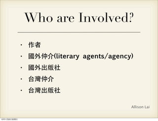 Who are Involved?
                • 作者
                • 國外仲介(literary agents/agency)
                • 國外出版社
                • 台灣仲介
                • 台灣出版社

                                             Allison Lai


13年1月20⽇日星期⽇日
 