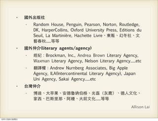 •    國外出版社
                •   Random House, Penguin, Pearson, Norton, Routledge,
                    DK, HarperCollins, Oxford University Press, Editions du
                    Seuil, La Martinière, Hachette Livre、東販、幻冬社、⽂文
                    藝春秋......等等
           •    國外仲介(literary agents/agency)
                •   經紀：Brockman, Inc., Andrea Brown Literary Agency,
                    Waxman Literary Agency, Nelson Literary Agency......etc
                •   翻譯權：Andrew Nurnberg Associates, Big Apple
                    Agency, ILA(Intercontinental Literary Agency), Japan
                    Uni Agency, Sakai Agency......etc
           •    台灣仲介
                •   博達、⼤大苹果、安德魯納伯格、光磊（灰鷹）、德⼈人⽂文化、
                    家⻄西、巴斯⾥里那、阿縵、⼤大前⽂文化......等等
                                                                     Allison Lai


13年1月20⽇日星期⽇日
 