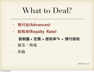 What to Deal?
                • 預付⾦金(Advances)
                • 版稅率(Royalty Rate)
                  首刷量 x	 定價	 x	 版稅率％	 =	  預付版稅
                • 語⾔言、地域
                • 年限

                                             Allison Lai


13年1月20⽇日星期⽇日
 
