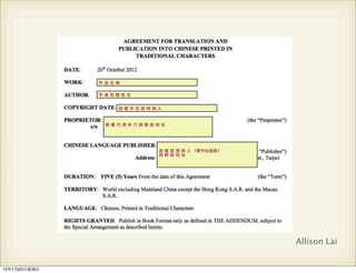 作	 品	 名	 稱

                作	 者	 完	 整	 姓	 名


                         版	 權	 年	 份	 與	 授	 與	 人


                   版	 權	 代	 理	 仲	 介	 與	 聯	 絡	 地	 址




                                              版	 權	 被	 授	 與	 人	 （繁中出版商）
                                              與	 聯	 絡	 地	 址




                                                                          Allison Lai


13年1月20⽇日星期⽇日
 