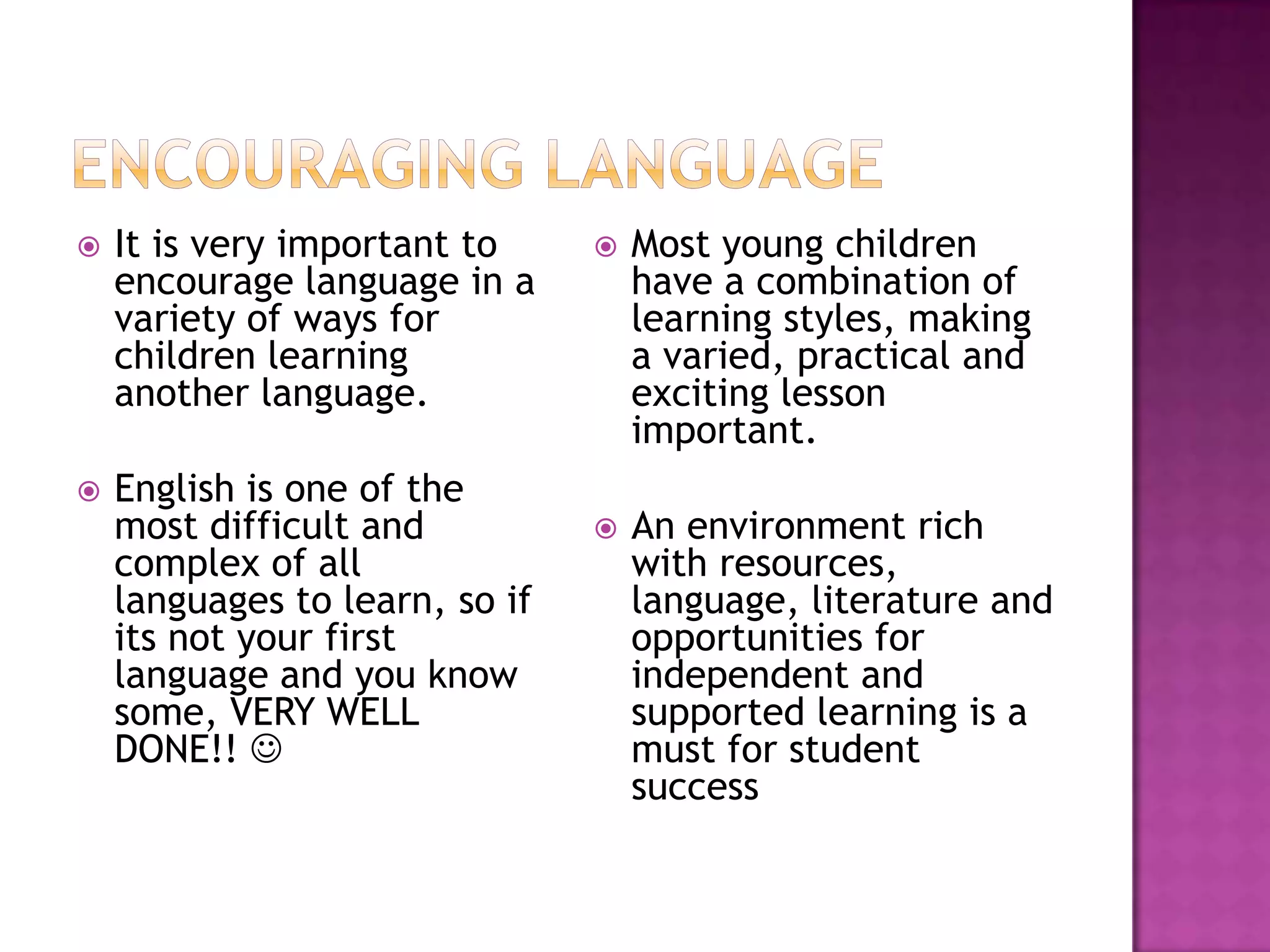   It is very important to        Most young children
    encourage language in a         have a combination of
    variety of ways for             learning styles, making
    children learning               a varied, practical and
    another language.               exciting lesson
                                    important.
   English is one of the
    most difficult and             An environment rich
    complex of all                  with resources,
    languages to learn, so if       language, literature and
    its not your first              opportunities for
    language and you know           independent and
    some, VERY WELL                 supported learning is a
    DONE!!                         must for student
                                    success
 
