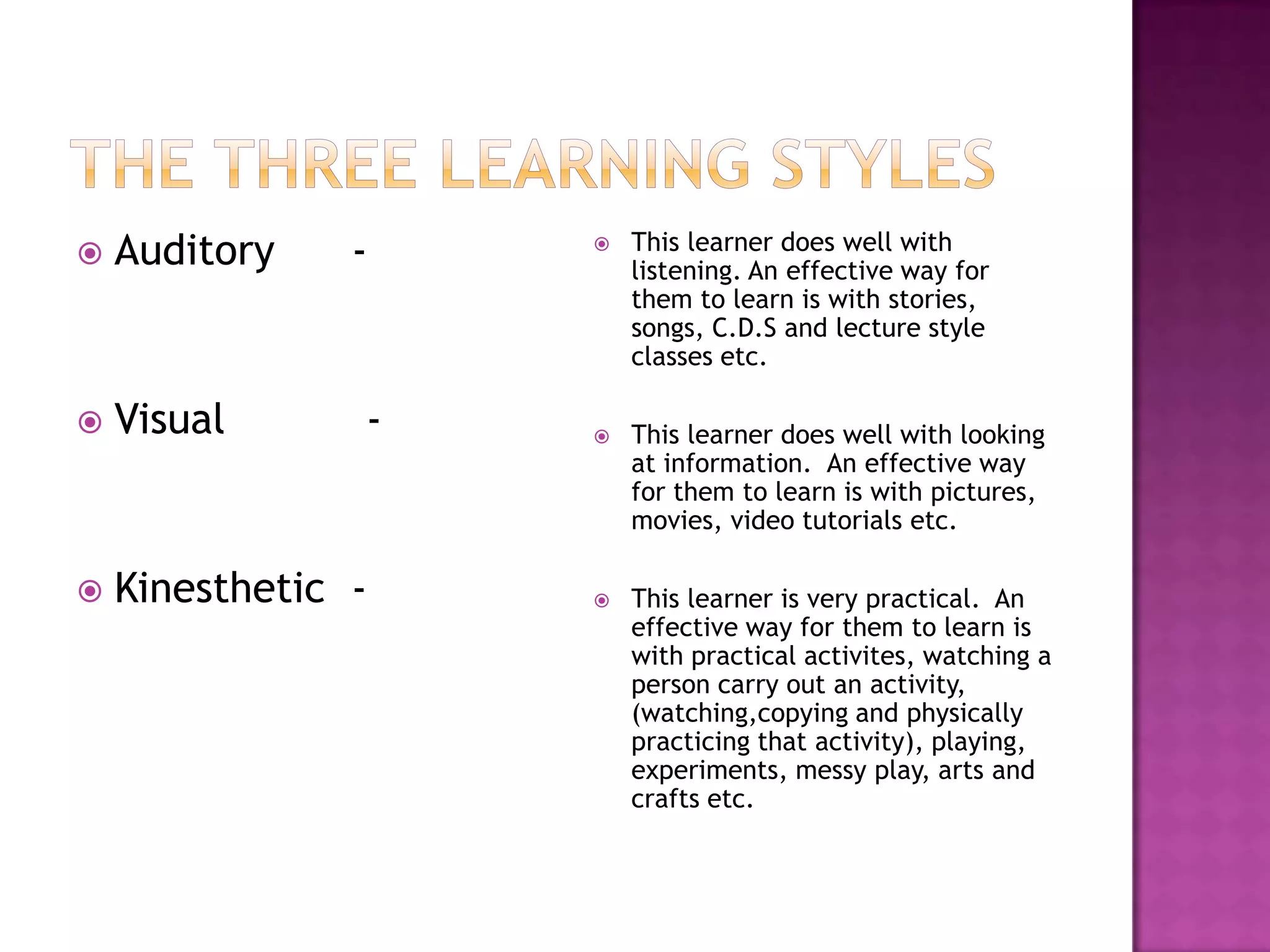    Auditory    -      This learner does well with
                        listening. An effective way for
                        them to learn is with stories,
                        songs, C.D.S and lecture style
                        classes etc.

   Visual      -      This learner does well with looking
                        at information. An effective way
                        for them to learn is with pictures,
                        movies, video tutorials etc.

   Kinesthetic -      This learner is very practical. An
                        effective way for them to learn is
                        with practical activites, watching a
                        person carry out an activity,
                        (watching,copying and physically
                        practicing that activity), playing,
                        experiments, messy play, arts and
                        crafts etc.
 