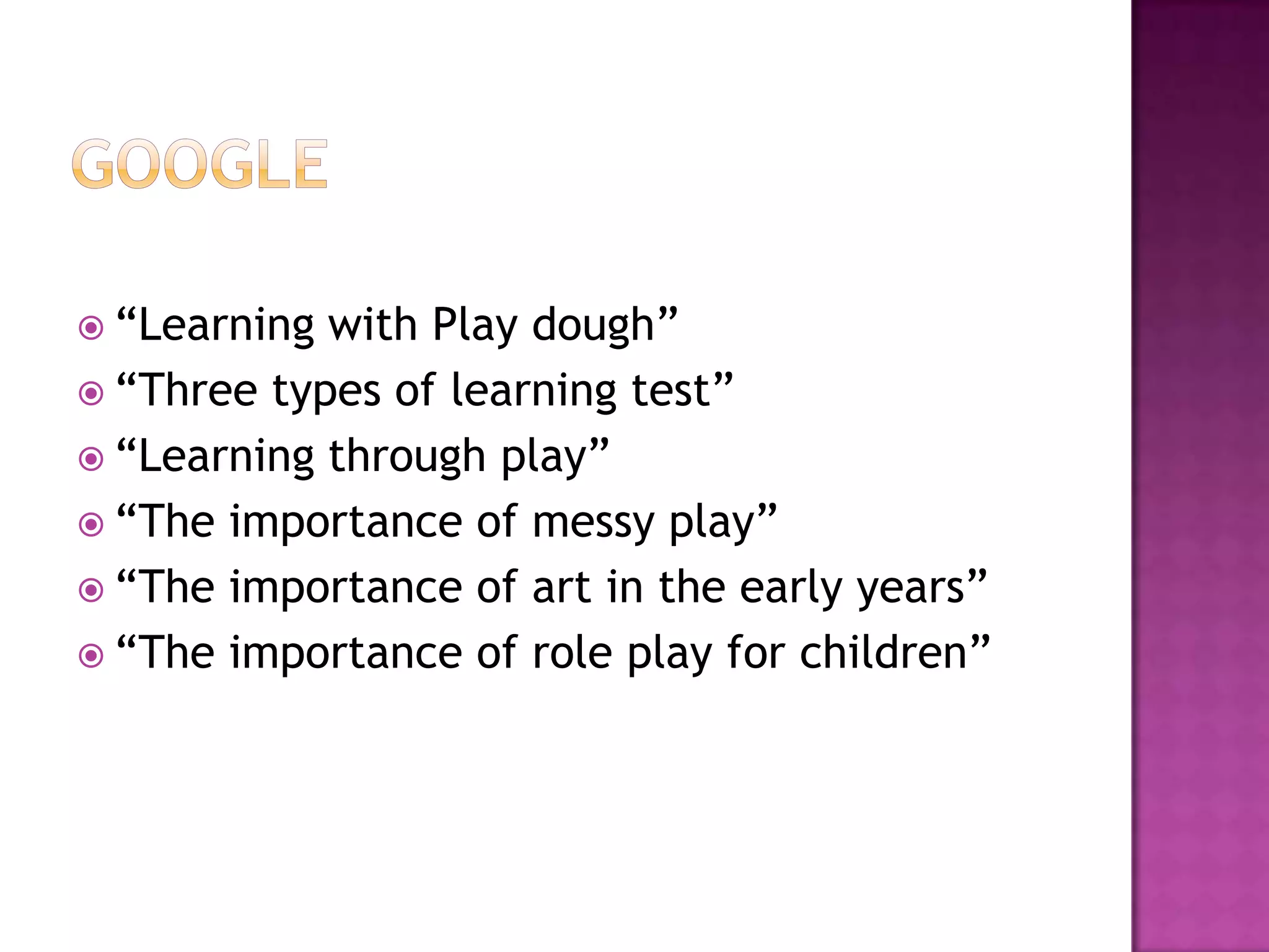  “Learning with Play dough”
 “Three types of learning test”
 “Learning through play”
 “The importance of messy play”
 “The importance of art in the early years”
 “The importance of role play for children”
 