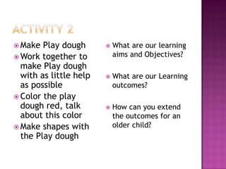  Make  Play dough         What are our learning
 Work together to          aims and Objectives?
  make Play dough
  with as little help      What are our Learning
  as possible               outcomes?
 Color the play
  dough red, talk          How can you extend
  about this color          the outcomes for an
 Make shapes with          older child?
  the Play dough
 
