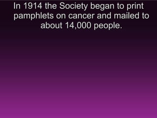 In 1914 the Society began to print
 pamphlets on cancer and mailed
      to about 14,000 people.
 