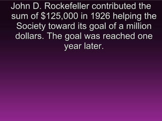 John D. Rockefeller contributed the
  sum of $125,000 in 1926 helping
   the Society toward its goal of a
    million dollars. The goal was
       reached one year later.
 