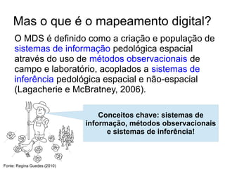 Mas o que é o mapeamento digital?
     O MDS é definido como a criação e população de
     sistemas de informação pedológica espacial
     através do uso de métodos observacionais de
     campo e laboratório, acoplados a sistemas de
     inferência pedológica espacial e não-espacial
     (Lagacherie e McBratney, 2006).

                                  Conceitos chave: sistemas de
                              informação, métodos observacionais
                                    e sistemas de inferência!



Fonte: Regina Guedes (2010)
 