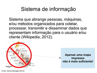 Sistema de informação
         Sistema que abrange pessoas, máquinas,
         e/ou métodos organizados para coletar,
         processar, transmitir e disseminar dados que
         representam informação para o usuário e/ou
         cliente (Wikipedia, 2012).



                                        Apenas uma mapa
                                             impresso
                                       não é mais suficiente!


Fonte: Osmar Bazaglia (2012)
 