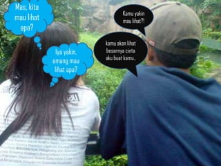 Mas, kita
                                   Kamu yakin
mau lihat                          mau lihat?!
 apa?
                           kamu akan lihat
              Iya yakin,   besarnya cinta
            emang mau      aku buat kamu..
             lihat apa?
 