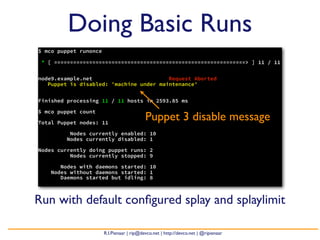 Doing Basic Runs
$ mco puppet runonce

 * [ ============================================================> ] 11 / 11


node9.example.net                        Request Aborted
   Puppet is disabled: 'machine under maintenance'


Finished processing 11 / 11 hosts in 2593.85 ms

$ mco puppet count

Total Puppet nodes: 11
                                           Puppet 3 disable message
          Nodes currently enabled: 10
         Nodes currently disabled: 1

Nodes currently doing puppet runs: 2
          Nodes currently stopped: 9

       Nodes with daemons started: 10
    Nodes without daemons started: 1
       Daemons started but idling: 8



Run with default conﬁgured splay and splaylimit

                       R.I.Pienaar | rip@devco.net | http://devco.net | @ripienaar
 