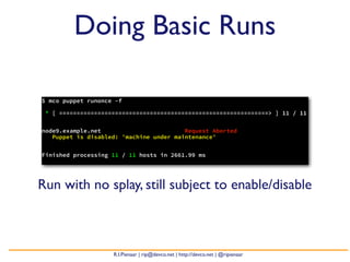 Doing Basic Runs

$ mco puppet runonce -f

 * [ ============================================================> ] 11 / 11


node9.example.net                        Request Aborted
   Puppet is disabled: 'machine under maintenance'


Finished processing 11 / 11 hosts in 2661.99 ms




Run with no splay, still subject to enable/disable



                    R.I.Pienaar | rip@devco.net | http://devco.net | @ripienaar
 