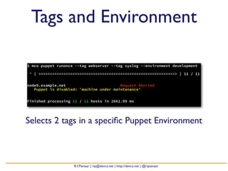 Tags and Environment

$ mco puppet runonce --tag webserver --tag syslog --environment development

* [ ============================================================> ] 11 / 11


node9.example.net                        Request Aborted
   Puppet is disabled: 'machine under maintenance'


Finished processing 11 / 11 hosts in 2661.99 ms




Selects 2 tags in a speciﬁc Puppet Environment



                    R.I.Pienaar | rip@devco.net | http://devco.net | @ripienaar
 