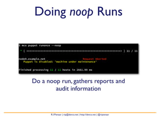 Doing noop Runs

$ mco puppet runonce --noop

* [ ============================================================> ] 11 / 11


node9.example.net                        Request Aborted
   Puppet is disabled: 'machine under maintenance'


Finished processing 11 / 11 hosts in 2661.99 ms



        Do a noop run, gathers reports and
                audit information


                    R.I.Pienaar | rip@devco.net | http://devco.net | @ripienaar
 