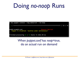 Doing no-noop Runs

$ mco puppet runonce --tag webserver --no-noop

* [ ============================================================> ] 11 / 11


node9.example.net                        Request Aborted
   Puppet is disabled: 'machine under maintenance'


Finished processing 11 / 11 hosts in 2661.99 ms



          When puppet.conf has noop=true,
           do an actual run on demand


                    R.I.Pienaar | rip@devco.net | http://devco.net | @ripienaar
 