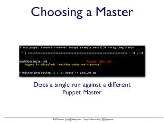 Choosing a Master

$ mco puppet runonce --server secops.example.net:8134 --tag compliance

* [ ============================================================> ] 11 / 11


node9.example.net                        Request Aborted
   Puppet is disabled: 'machine under maintenance'


Finished processing 11 / 11 hosts in 2661.99 ms



        Does a single run against a different
                  Puppet Master


                    R.I.Pienaar | rip@devco.net | http://devco.net | @ripienaar
 