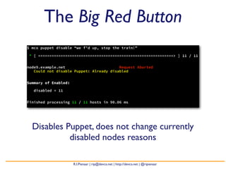 The Big Red Button
$ mco puppet disable “we f’d up, stop the train!”

* [ ============================================================> ] 11 / 11


node9.example.net                        Request Aborted
   Could not disable Puppet: Already disabled


Summary of Enabled:

   disabled = 11


Finished processing 11 / 11 hosts in 90.06 ms




  Disables Puppet, does not change currently
            disabled nodes reasons

                      R.I.Pienaar | rip@devco.net | http://devco.net | @ripienaar
 