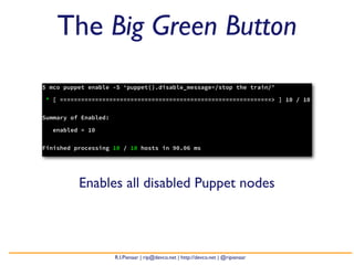 The Big Green Button
$ mco puppet enable -S ‘puppet().disable_message=/stop the train/’

* [ ============================================================> ] 10 / 10


Summary of Enabled:

   enabled = 10


Finished processing 10 / 10 hosts in 90.06 ms




          Enables all disabled Puppet nodes



                      R.I.Pienaar | rip@devco.net | http://devco.net | @ripienaar
 