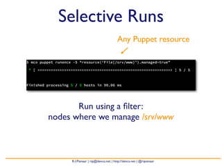 Selective Runs
                                                    Any Puppet resource

$ mco puppet runonce -S “resource(‘File[/srv/www]’).managed=true”

* [ ============================================================> ] 5 / 5



Finished processing 5 / 5 hosts in 90.06 ms




                Run using a ﬁlter:
         nodes where we manage /srv/www



                    R.I.Pienaar | rip@devco.net | http://devco.net | @ripienaar
 