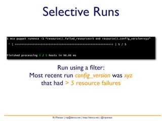 Selective Runs
$ mco puppet runonce -S “resource().failed_resources>5 and resource().config_version=xyz”

* [ ============================================================> ] 5 / 5



Finished processing 5 / 5 hosts in 90.06 ms




                      Run using a ﬁlter:
             Most recent run conﬁg_version was xyz
                that had > 5 resource failures




                            R.I.Pienaar | rip@devco.net | http://devco.net | @ripienaar
 