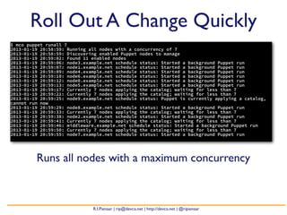 Roll Out A Change Quickly
$ mco puppet runall 7
2013-01-19 20:58:59: Running all nodes with a concurrency of 7
2013-01-19 20:58:59: Discovering enabled Puppet nodes to manage
2013-01-19 20:59:02: Found 11 enabled nodes
2013-01-19 20:59:06: node3.example.net schedule status: Started a background Puppet run
2013-01-19 20:59:07: node1.example.net schedule status: Started a background Puppet run
2013-01-19 20:59:09: node4.example.net schedule status: Started a background Puppet run
2013-01-19 20:59:10: node6.example.net schedule status: Started a background Puppet run
2013-01-19 20:59:12: node0.example.net schedule status: Started a background Puppet run
2013-01-19 20:59:13: node5.example.net schedule status: Started a background Puppet run
2013-01-19 20:59:17: Currently 7 nodes applying the catalog; waiting for less than 7
2013-01-19 20:59:21: Currently 7 nodes applying the catalog; waiting for less than 7
2013-01-19 20:59:25: node9.example.net schedule status: Puppet is currently applying a catalog,
cannot run now
2013-01-19 20:59:29: node8.example.net schedule status: Started a background Puppet run
2013-01-19 20:59:33: Currently 7 nodes applying the catalog; waiting for less than 7
2013-01-19 20:59:38: node2.example.net schedule status: Started a background Puppet run
2013-01-19 20:59:41: Currently 7 nodes applying the catalog; waiting for less than 7
2013-01-19 20:59:46: middleware.example.net schedule status: Started a background Puppet run
2013-01-19 20:59:50: Currently 7 nodes applying the catalog; waiting for less than 7
2013-01-19 20:59:55: node7.example.net schedule status: Started a background Puppet run




         Runs all nodes with a maximum concurrency



                              R.I.Pienaar | rip@devco.net | http://devco.net | @ripienaar
 