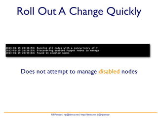 Roll Out A Change Quickly


2013-01-19 20:58:59: Running all nodes with a concurrency of 7
2013-01-19 20:58:59: Discovering enabled Puppet nodes to manage
2013-01-19 20:59:02: Found 11 enabled nodes




          Does not attempt to manage disabled nodes




                              R.I.Pienaar | rip@devco.net | http://devco.net | @ripienaar
 