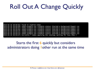 Roll Out A Change Quickly

2013-01-19   20:59:02:   Found 11 enabled nodes
2013-01-19   20:59:06:   node3.example.net schedule        status: Started a background Puppet run
2013-01-19   20:59:07:   node1.example.net schedule        status: Started a background Puppet run
2013-01-19   20:59:09:   node4.example.net schedule        status: Started a background Puppet run
2013-01-19   20:59:10:   node6.example.net schedule        status: Started a background Puppet run
2013-01-19   20:59:12:   node0.example.net schedule        status: Started a background Puppet run
2013-01-19   20:59:13:   node5.example.net schedule        status: Started a background Puppet run
2013-01-19   20:59:17:   Currently 7 nodes applying        the catalog; waiting for less than 7




         Starts the ﬁrst 6 quickly but considers
    administrators doing 1other run at the same time




                                  R.I.Pienaar | rip@devco.net | http://devco.net | @ripienaar
 