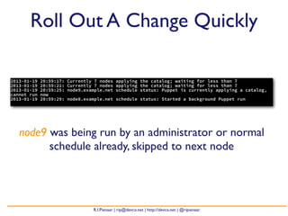 Roll Out A Change Quickly

2013-01-19   20:59:17:   Currently 7 nodes applying the catalog; waiting for less than 7
2013-01-19   20:59:21:   Currently 7 nodes applying the catalog; waiting for less than 7
2013-01-19   20:59:25:   node9.example.net schedule status: Puppet is currently applying a catalog,
cannot run   now
2013-01-19   20:59:29:   node8.example.net schedule status: Started a background Puppet run




   node9 was being run by an administrator or normal
         schedule already, skipped to next node




                                  R.I.Pienaar | rip@devco.net | http://devco.net | @ripienaar
 