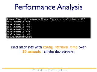 Performance Analysis
$ mco find -S "resource().config_retrieval_time > 30"
dev3.example.net
dev4.example.net
dev7.example.net
dev6.example.net
dev8.example.net
dev9.example.net
dev10.example.net



   Find machines with conﬁg_retrieval_time over
         30 seconds - all the dev servers.



                R.I.Pienaar | rip@devco.net | http://devco.net | @ripienaar
 