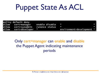 Puppet State As ACL
policy default deny
allow   cert=manager      enable disable                         *                       *
allow   cert=sysadmin     runonce status                         *                       *
allow   cert=developer    *                                      environment=development *




        Only cert=manager can enable and disable
        the Puppet Agent indicating maintenance
                       periods




                    R.I.Pienaar | rip@devco.net | http://devco.net | @ripienaar
 
