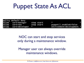 Puppet State As ACL
policy default deny
allow   cert=manager       stop start                            *                       *
allow   cert=noc           stop start                            puppet().enabled=false
allow   cert=developer     *                                     environment=development *




             NOC can start and stop services
            only during a maintenance window.

             Manager user can always override
                 maintenance windows.

                    R.I.Pienaar | rip@devco.net | http://devco.net | @ripienaar
 