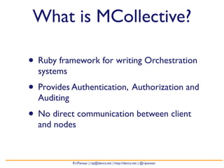 What is MCollective?

• Ruby framework for writing Orchestration
  systems
• Provides Authentication, Authorization and
  Auditing
• No direct communication between client
  and nodes



             R.I.Pienaar | rip@devco.net | http://devco.net | @ripienaar
 
