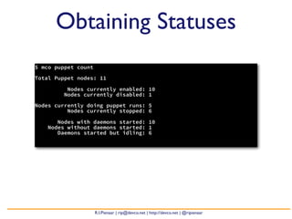 Obtaining Statuses
$ mco puppet count

Total Puppet nodes: 11

          Nodes currently enabled: 10
         Nodes currently disabled: 1

Nodes currently doing puppet runs: 5
          Nodes currently stopped: 6

       Nodes with daemons started: 10
    Nodes without daemons started: 1
       Daemons started but idling: 6




                     R.I.Pienaar | rip@devco.net | http://devco.net | @ripienaar
 