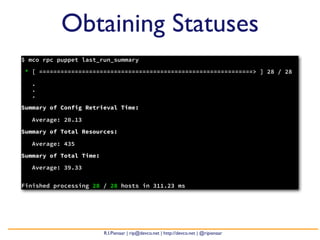 Obtaining Statuses
$ mco rpc puppet last_run_summary

* [ ============================================================> ] 28 / 28

   .
   .
   .

Summary of Config Retrieval Time:

   Average: 20.13

Summary of Total Resources:

   Average: 435

Summary of Total Time:

   Average: 39.33


Finished processing 28 / 28 hosts in 311.23 ms




                         R.I.Pienaar | rip@devco.net | http://devco.net | @ripienaar
 