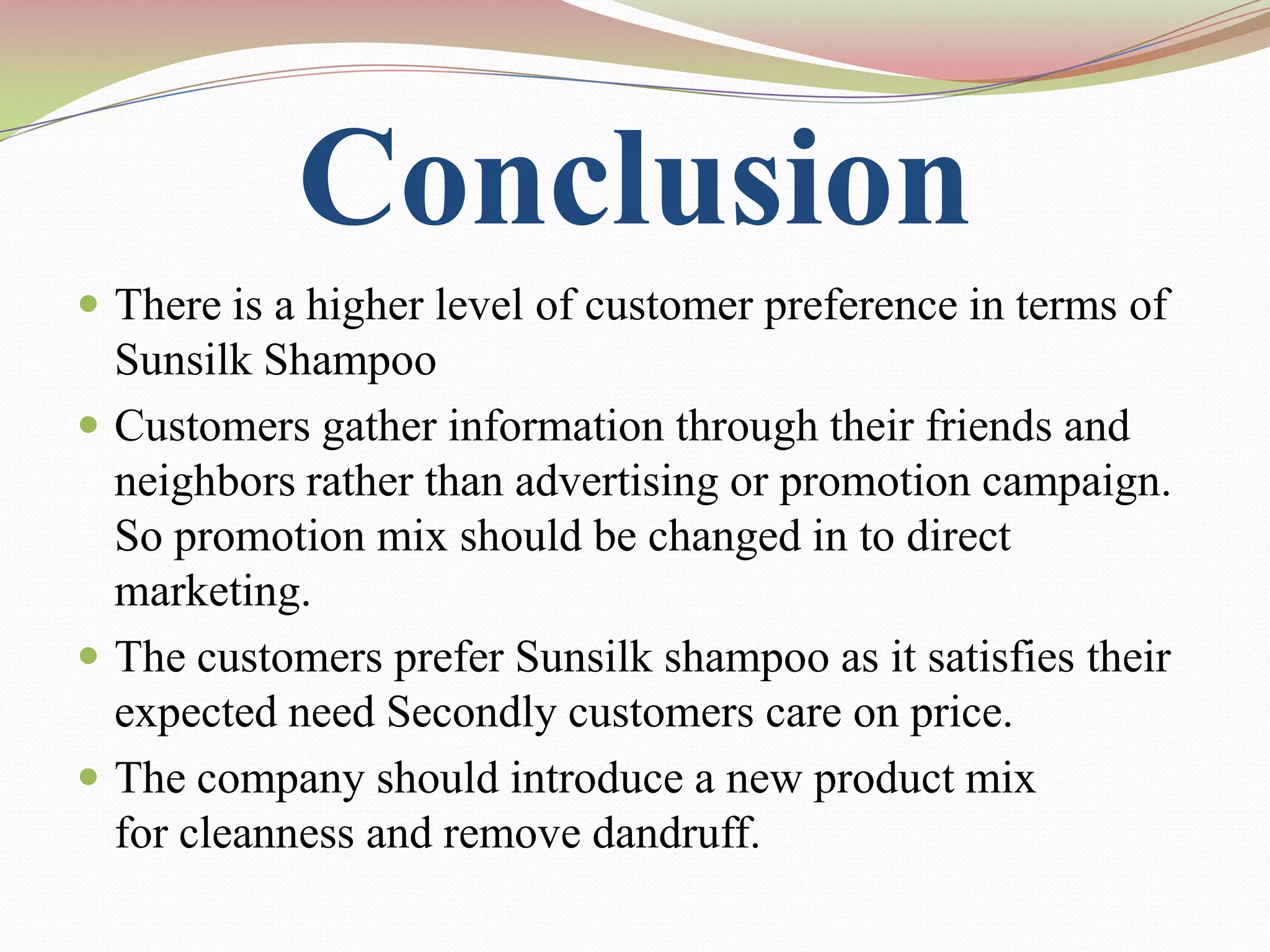 Conclusion
 There is a higher level of customer preference in terms of
  Sunsilk Shampoo
 Customers gather information through their friends and
  neighbors rather than advertising or promotion campaign.
  So promotion mix should be changed in to direct
  marketing.
 The customers prefer Sunsilk shampoo as it satisfies their
  expected need Secondly customers care on price.
 The company should introduce a new product mix
  for cleanness and remove dandruff.
 