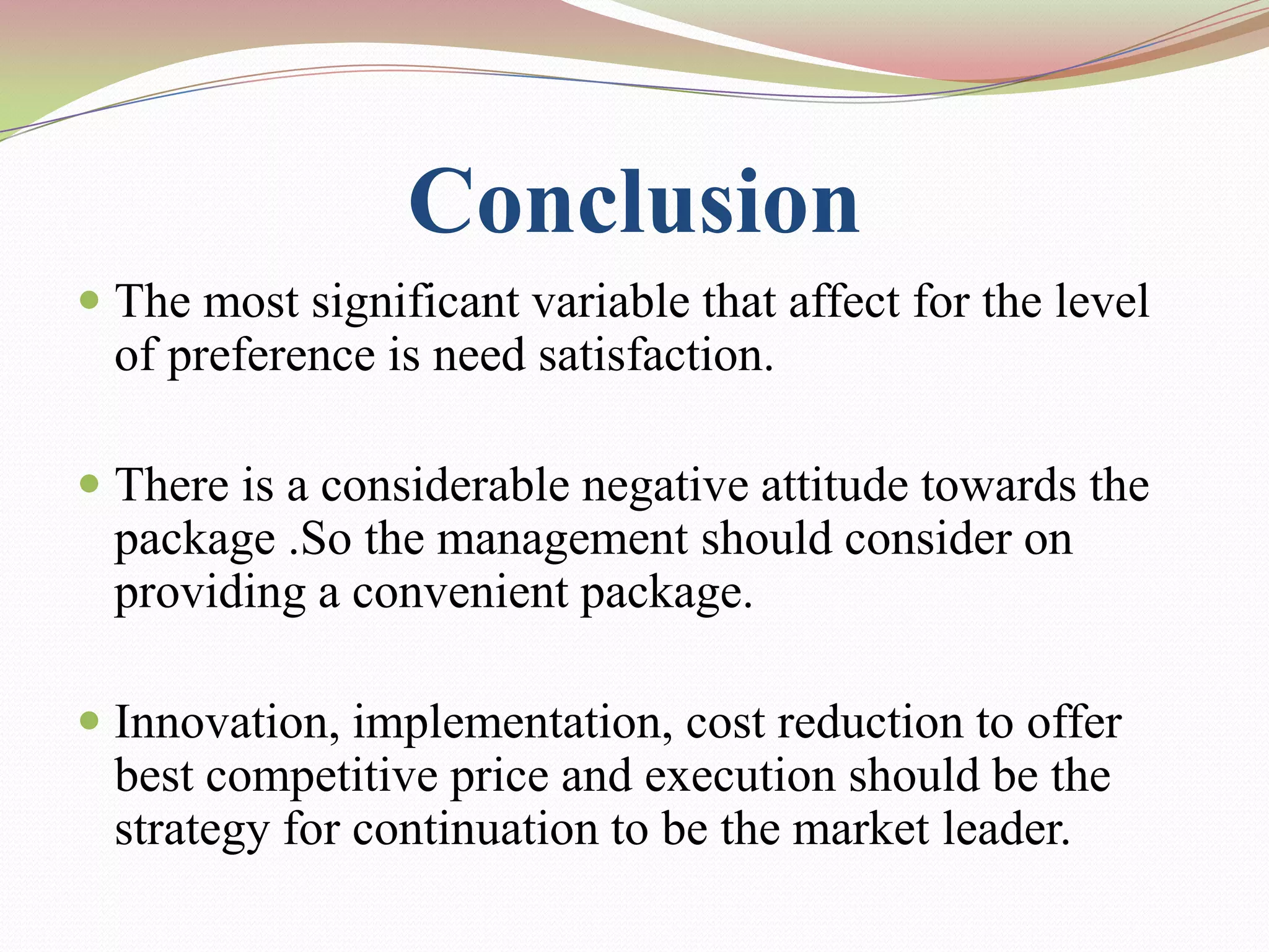 Conclusion
 The most significant variable that affect for the level
  of preference is need satisfaction.

 There is a considerable negative attitude towards the
  package .So the management should consider on
  providing a convenient package.

 Innovation, implementation, cost reduction to offer
  best competitive price and execution should be the
  strategy for continuation to be the market leader.
 