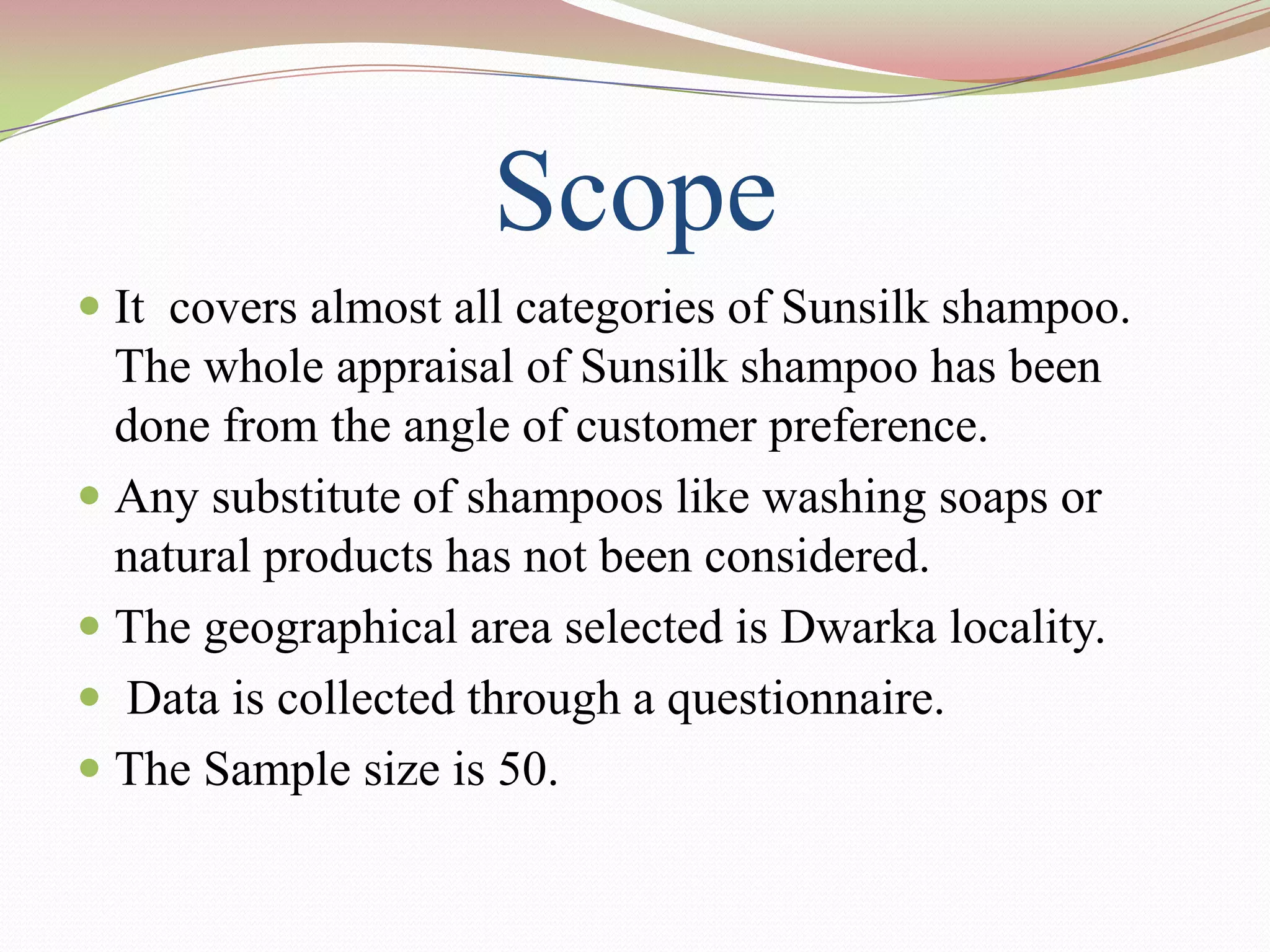 Scope
 It covers almost all categories of Sunsilk shampoo.
  The whole appraisal of Sunsilk shampoo has been
  done from the angle of customer preference.
 Any substitute of shampoos like washing soaps or
  natural products has not been considered.
 The geographical area selected is Dwarka locality.
 Data is collected through a questionnaire.
 The Sample size is 50.
 