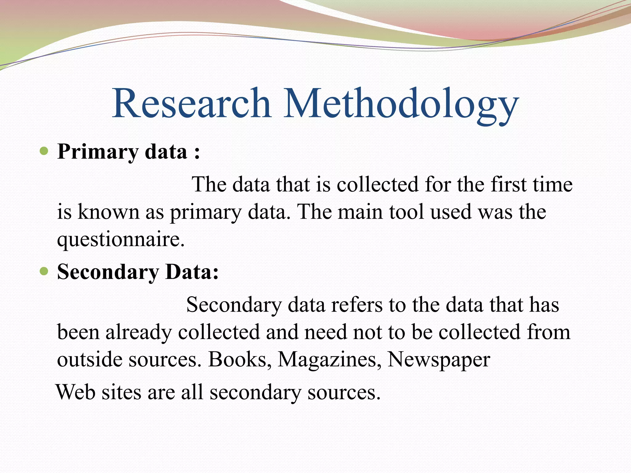 Research Methodology
 Primary data :
                 The data that is collected for the first time
  is known as primary data. The main tool used was the
  questionnaire.
 Secondary Data:
                 Secondary data refers to the data that has
  been already collected and need not to be collected from
  outside sources. Books, Magazines, Newspaper
  Web sites are all secondary sources.
 