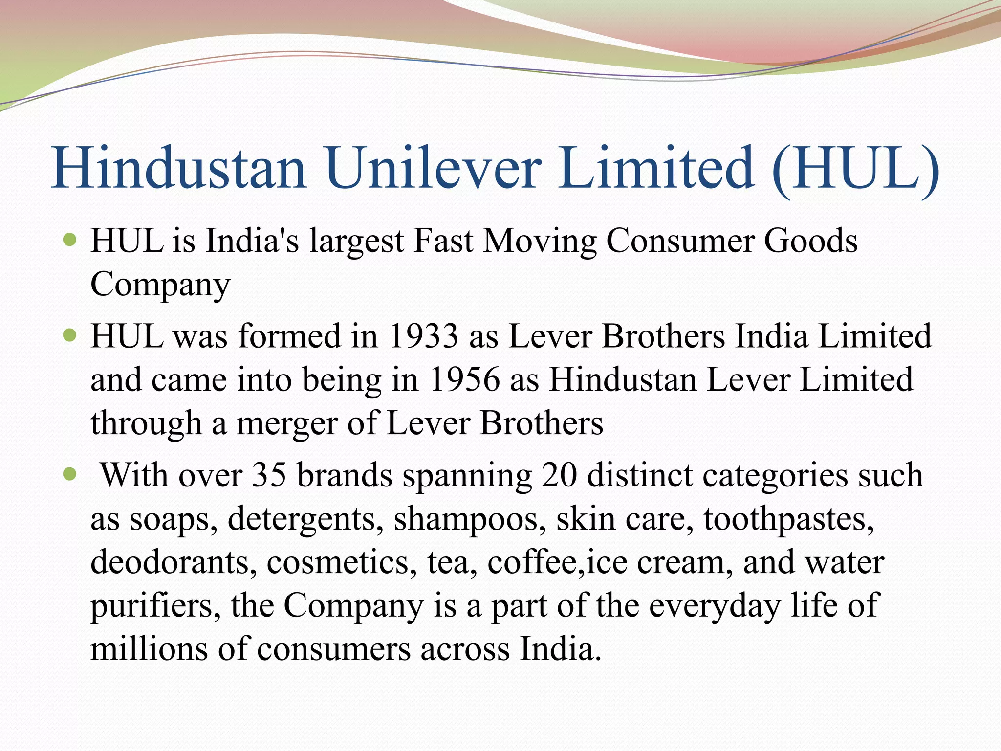 Hindustan Unilever Limited (HUL)
 HUL is India's largest Fast Moving Consumer Goods
  Company
 HUL was formed in 1933 as Lever Brothers India Limited
  and came into being in 1956 as Hindustan Lever Limited
  through a merger of Lever Brothers
 With over 35 brands spanning 20 distinct categories such
  as soaps, detergents, shampoos, skin care, toothpastes,
  deodorants, cosmetics, tea, coffee,ice cream, and water
  purifiers, the Company is a part of the everyday life of
  millions of consumers across India.
 